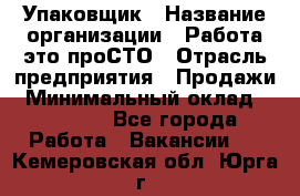 Упаковщик › Название организации ­ Работа-это проСТО › Отрасль предприятия ­ Продажи › Минимальный оклад ­ 23 500 - Все города Работа » Вакансии   . Кемеровская обл.,Юрга г.